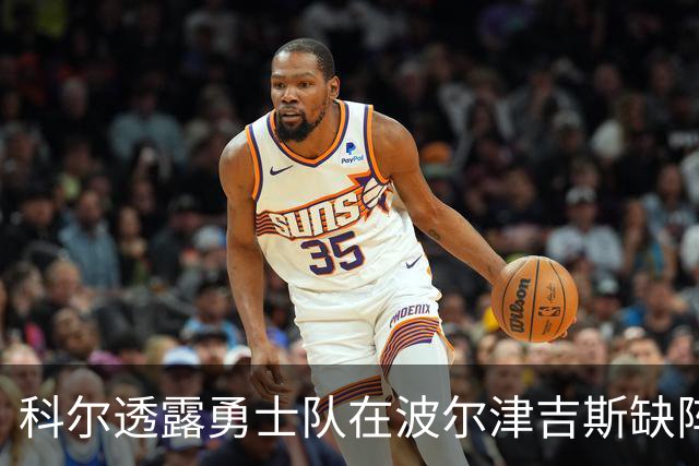科尔透露勇士队在波尔津吉斯缺阵时可能的首发阵容安排